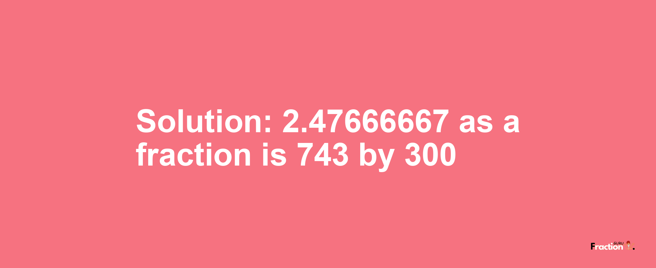 Solution:2.47666667 as a fraction is 743/300